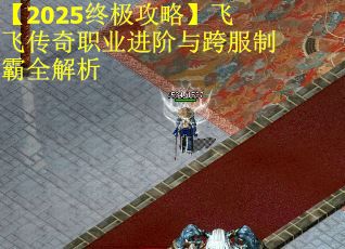【2025终极攻略】飞飞传奇职业进阶与跨服制霸全解析