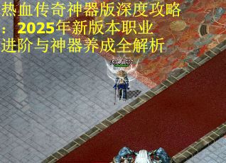 热血传奇神器版深度攻略：2025年新版本职业进阶与神器养成全解析