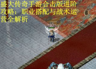 盛大传奇手游合击版进阶攻略：职业搭配与战术运营全解析