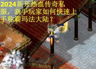 2024新开热血传奇私服，新手玩家如何快速上手称霸玛法大陆？
